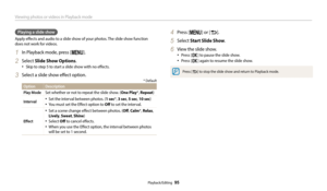 Page 96Viewing photos or videos in Playback mode
Playback/Editing  95
Playing a slide show
Apply effects and audio to a slide show of your photos. The slide show function 
does not work for videos.
1 In Playback mode, press [m].
2 Select Slide Show Options.
•	Skip to step 5 to start a slide show with no effects.
3 Select a slide show effect option.
* Default
Option Description
Play Mode
Set whether or not to repeat the slide show. (One Play*,  Repeat)
Interval•	Set the interval between photos. (1 sec*, 3 sec, 5...