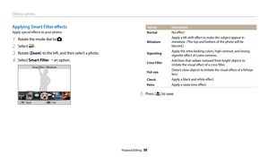 Page 99Editing a photo
Playback/Editing  98
Applying Smart Filter effects
Apply special effects to your photos.
1 Rotate the mode dial to .
2 Select .
3 Rotate [Zoom] to the left, and then select a photo.
4 Select Smart Filter  → an option.
Back Set
Smart Filter : Miniature
Option
Description
Normal
No effect
Miniature
Apply a tilt-shift effect to make the subject appear in 
miniature. (The top and bottom of the photo will be 
blurred.)
VignettingApply the retro-looking colors, high contrast, and strong...