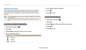 Page 100Editing a photo
Playback/Editing  99
Adjusting your photos
Learn how to adjust the brightness, contrast, or saturation or how to correct the  
red-eye effect. If the center of a photo is dark, you can adjust it to be brighter. 
The camera will save an edited photo as a new file, but may convert it to a lower 
resolution. 
•	You can adjust brightness, contrast, and saturation and apply Smart Filter effects 
at the same time.
•	You cannot apply the ACB, Face Retouch, and Red-eye Fix effects at the same...
