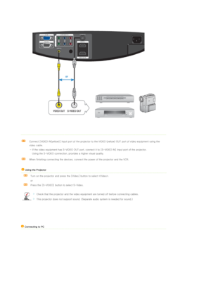 Page 25 
 
 
Connect [VIDEO IN(yellow)] input port of the projector to the VIDEO (yellow) OUT port of video equipment using the 
video cable. 
- If the video equipment has S-VIDEO OUT port, connect it to [S-VIDEO IN] input port of the projector.
Using the S-VIDEO connection, provides a higher visual quality.
When finishing connecting the devices, connect the power of the projector and the VCR. 
  
 Using the Projector  
  Turn on the projector and press the [Video] button to select . 
or 
 
Press the [S-VIDEO]...