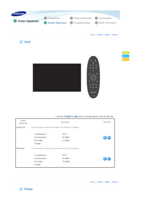 Page 27 
 
 |  Input | Picture | Setup | Option | 
 
 
 
 
* Click the Play( )/Stop( ) button in the table below to view the  video file. 
Screen 
Adjustment  Description 
Play/Stop 
Source List  You can select a device connecte d to the projector to display. 
  1) Component 1  5) PC 
2) Component 2   6) HDMI 1 
3) S-Video  7) HDMI 2
4) Video   
Edit NameYou can edit the names of device s connected to the projector. 
  1) Component 1  5) PC 
2) Component 2   6) HDMI 1 
3) S-Video  7) HDMI 2
4) Video   
 
 
 
|...