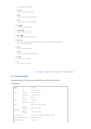 Page 13 Used to switch to VIDEO Mode. 
 
7. S-VIDEO   Used to switch to  S-VIDEO Mode.  
 
8. P.SIZE  Used to adjust the size of picture screen.  
 
9. COMP  Used to switch to COMPONENT Mode.  
 
10. OFF ( ) 
Used to turn off the projector.  
 
11. RETURN ( ) 
Returns to the previous menu.  
 
12. EXIT ( ) 
Used to make Menu Screen disappear.  
 
13. INFO STILL  INFO: Used to check source signals, picture setup, PC screen ad justment and lamp lifespan. 
STILL: Used to see still images.  
 
14. HDMI   Used to...