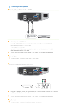 Page 21 
  Connecting a DVD player/Cable/Satellite Box to HDMI/DVI
 
 
 
- Connecting using an HDMI/DVI cable 
Connect the [HDMI/DVI IN] terminal on the back of the projector  and the DVI output terminal of the DVD 
player/Cable/Satellite box using a HDMI/DVI cable.
- Connecting using an HDMI cable
Connect the [HDMI/DVI IN] terminal on the back of the projector  and the HDMI output terminal of the DVD 
player/Cable/Satellite box using a HDMI cable.  
When the connection is finished, connect the power of your...