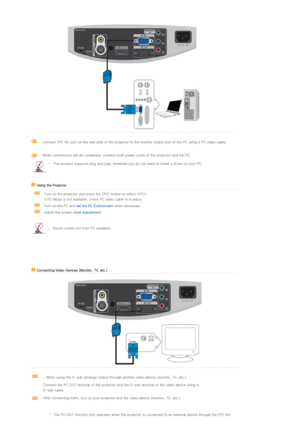 Page 23 
 
Connect [PC IN] port on the rear side of the projector to the monitor output port of the PC using a PC video cable. 
 
When connections are all completed, connect both power cords of  the projector and the PC.
This product supports plug and play, therefore you do not need to install a driver on your PC.
    Using the Projector   
  Turn on the projector and press the [PC] button to select .  
If PC Mode is not available, check PC video cable is in place. 
 
Turn on the PC and  set the PC Environment...