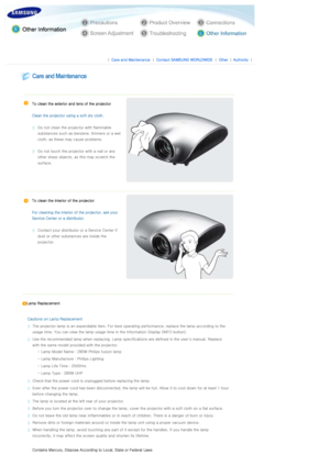 Page 33 
 
 |  Care and Maintenance | Contact SAMSUNG WORLDWIDE | Other |Authority | 
 
 
 
  
   
To clean the exterior and lens of the projector 
 
Clean the projector usi ng a soft dry cloth. 
 
Do not clean the projector with flammable 
substances such as benzene, thinners or a wet 
cloth, as these ma y cause problems. 
 
Do not touch the projector with a nail or any 
other sharp objects, as this may scratch the 
surface.  
   
To clean the interior of the projector 
 
For cleaning the interior o f the...