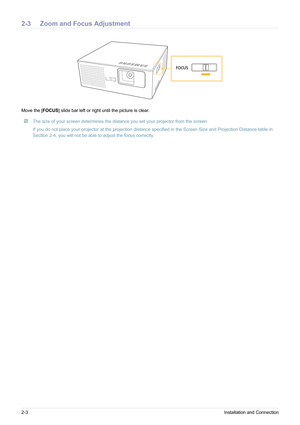 Page 122-3Installation and Connection
2-3 Zoom and Focus Adjustment 
Move the [FOCUS] slide bar left or right until the picture is clear.
 The size of your screen determines the dist ance you set your projector from the screen.
If you do not place your projector at the projection distance  specified in the Screen Size and Projection Distance table in 
Section 2-4, you will not be able to adjust the focus correctly.
 
FOCUS 