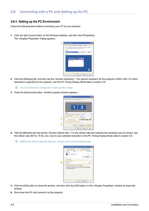 Page 182-8Installation and Connection
2-8 Connecting with a PC and Setting up the PC
2-8-1. Setting up the PC Environment 
Check the following items before connecting your PC to your projector.
1.Click the right mouse button on the Windows desktop, and then click [Properties]. 
The  dialog appears.
2. Click the [Settings] tab, and then set the . The optimal resolution for the projector is 800 x 600. For othe r 
resolutions supported by the projector, see the PC Timing Display Mode table in section 2-6.
 You do...