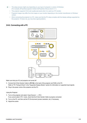 Page 19Installation and Connection2-8
• The setup process might vary depending on your type of computer or version of Windows. 
(For example, [Properties] appears instead  of [Properties (R)] as shown in 1.)
• This projector supports 32 bit color quality (per pixel) when it is used as a PC monitor.
• Projected images may differ from the images on your monitor depending on the monitor manufacturer or Windows  version.
• When connecting the projector to a PC, make sure that the PC setup complies with the display...