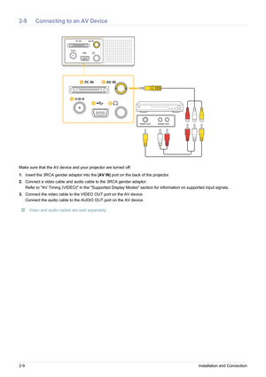 Page 202-9Installation and Connection
2-9 Connecting to an AV Device
Make sure that the AV device and your projector are turned off.
1.Insert the 3RCA gender adaptor into the [ AV IN] port on the back of the projector.
2. Connect a video cable and audio cable to the 3RCA gender adaptor.
Refer to AV Timing (VIDEO) in the Supported Display Modes section for information on supported input signals.
3. Connect the video cable to the VIDEO OUT port on the AV device.
Connect the audio cable to the AUDIO OUT port on...