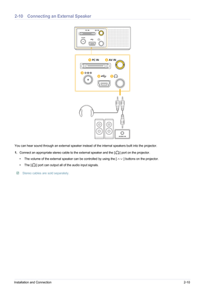 Page 21Installation and Connection2-10
2-10 Connecting an External Speaker
You can hear sound through an external speaker instead of the internal speakers built into the projector. 
1.Connect an appropriate stereo cable  to the external speaker and the [ ] port on the projector.
• The volume of the external speaker can be contr olled by using the [ ] buttons on the projector.
• The [ ] port can output all of the audio input signals.
 Stereo cables are sold separately. 
AUDIO IN
PC IN AV IN 