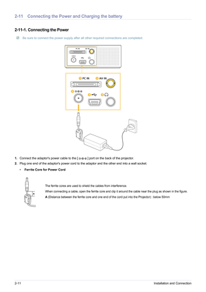 Page 222-11Installation and Connection
2-11 Connecting the Power and Charging the battery
2-11-1. Connecting the Power
 Be sure to connect the power supply after all other required connections are completed. 
1.Connect the adaptors power cable to the  [ ] port on the back of the projector.
2. Plug one end of the adaptors power cord to the adaptor and the other end into a wall socket.
•Ferrite Core for Power Cord
The ferrite cores are used to shield the cables from interference.
When connecting a cable, open the...