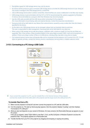 Page 25Installation and Connection2-12
2-12-3. Connecting to a PC Using a USB Cable
 If you connect the projector to a PC, you can transfer files in the internal memory of the projector. 
Connect the smaller end of the USB cable to the projector and the larger end to the USB port of a PC.
 
To transfer files from a PC.
1. Make sure the projector is turned off, and then connect the projector to a PC with the USB cable.
2. Turn the projector on. The start up Samsung logo appears, then the projector displays...