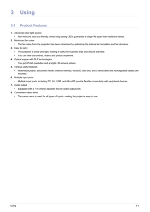 Page 27Using3-1
3Using
3-1 Product Features 
1.Advanced LED light source
• Non-mercuric and eco-friendly, these long lasting LEDs guarantee a longer life span than traditional lamps.
2. Minimized fan noise
• The fan noise from the projector has been minimized by optimizing the internal air circulation and fan structure.
3. Easy to carry
• The projector is small and light, making it useful for business trips and leisure activities.
• You can view documents, videos and photos anywhere.
4. Optical engine with DLP...