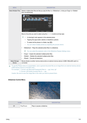 Page 41Using3-4
 To use the Photos menu in a presentation, save a general document file as an image file to an external memory device 
(USB memory device or microSD card).
For example, 1. Convert .ppt (Microsoft Powerpoint) files to : .jpg /.bmp /.gif
2. Convert .pdf (Adobe Acrobat) files to  : .jpg
Caution: Be sure to save the image files in the order you want to present them.
 
Slideshow Control Menu
Select Multiple Files Selects multiple photo files and lets you play the files in a , or lets you or  
them...