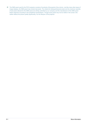 Page 525-1More Information
 The DMD panel used for the PICO projector consists of hundreds of thousands of tiny mirrors. Just like many other types of 
image displays, the DMD panel may include bad pixels. The criteria for distinguishing bad pixels and the maximum quantity 
of bad pixels allowed for the DMD panel are strictly controlled by our company and the manufacturer of the DMD panel 
before shipment according to the predefined specifications. Though some pixels may not be visible in the screen, this...