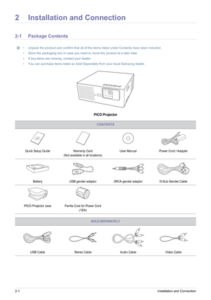 Page 102-1Installation and Connection
2 Installation and Connection
2-1 Package Contents
• Unpack the product and confirm that all of the items listed under Contents have been included.
• Store the packaging box in case you need to move the product at a later date.
• If any items are missing, contact your dealer.
• You can purchase items listed as Sold Separately from your local Samsung dealer.
 
PICO Projector
CONTENTS
Quick Setup GuideWarranty Card
(Not available in  all locations) User Manual
Power Cord /...