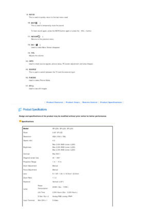 Page 13  
9. QUICK   This is used to quickly return to the last menu used. 
10. MUT

E ( ) 
This is used to temporarily mute the sound. 
 
T o hear sound again, press the MUTE button again or press the - VOL + button.  
 
11. RETURN ( ) 
Returns to the pr evious menu.  
 
12. EXIT ( ) 
Used to make Menu Screen disappear.  
 
13. VOL  
Adjusts the volume.  
 
14. INFO   Used to check source signals, picture setup,  PC screen adjustment and lamp lifespan.  
 
15. SOURCE  
This is used to switch between  the TV...