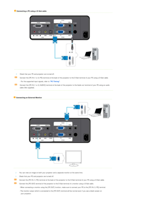 Page 20 
 
Connecting a PC using a D-Sub cable 
 
 
 
 
 
Check that your PC and projector are turned off. 
Connect the [PC IN (1 or 2) PC ] terminal at the back of the projector to the  D-Sub terminal of your PC using a D-Sub cable.
  - For the supported input signals, refer to  PC Timing.  
Connect the [PC IN (1 or 2) AUDIO] terminal at the back of th e projector to the Audio out terminal of your PC using an audio 
cable (Not supplied).
   Connecting an External Monitor 
 
 
 
 
 
You can view an image on...