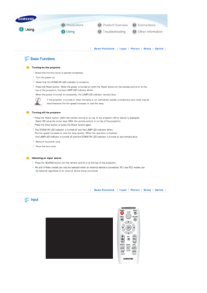 Page 24 
 
 |  Basic Functions | 
Input | 
Picture | 
Setup | 
Option | 
 
 
 
 
Turning on the projector  
   Check that the lens cover is opened completely. 
 Turn the power on. 
 Check that the STAND BY LE
D indicator is turned on. 
 Press the Power button. While the power is turned on  (with the Power button on the remote control or at the 
    top of the projector), the  blue LAMP LED indicator blinks.  
    When the power is turned on comple tely, the LAMP LED indicator remains blue. 
If the projector is...