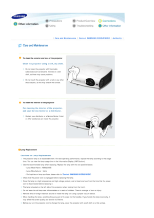 Page 33 
 
 
 |  Care and Maintenance | 
Contact SAMSUNG WORLDWIDE | 
Authority | 
 
 
 
  
   
To clean the exterior and lens of the projector 
 
Clean the projector using a soft
, dry cloth.
  
Do not clean the projector with flammable 
substances such as benz ene, thinners or a wet 
cloth, as these may cause problems. 
 
Do not touch the projector with a nail or any other 
sharp objects, as this ma y scratch the surface.  
   
To clean the interior of the projector 
 
For cleaning the interi or of the...