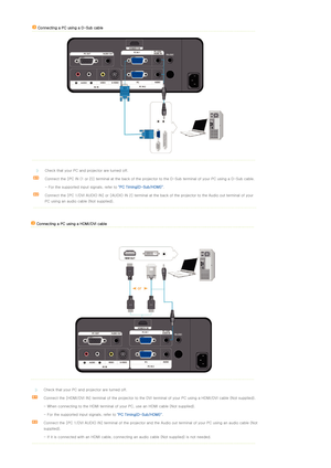 Page 20 
 
Connecting a PC using a D-Sub cable 
 
 
 
 
 
Check that your PC and projector are turned off. 
Connect the [PC IN (1 or 2)] terminal at the back of the projec tor to the D-Sub terminal of your PC using a D-Sub cable.
  - For the supported input signals, refer to  "PC Timing(D-Sub/HDMI)".  
Connect the [PC 1/DVI AUDIO IN] or [AUDIO IN 2] terminal at the  back of the projector to the Audio out terminal of your 
PC using an audio cable (Not supplied).
   Connecting a PC using a HDMI/DVI cable...