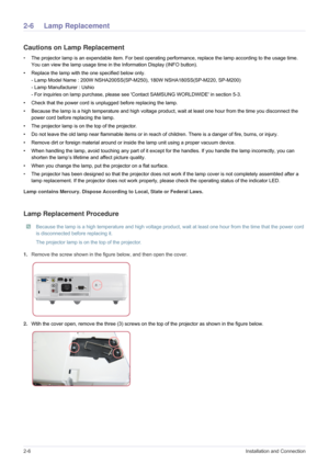 Page 162-6Installation and Connection
2-6 Lamp Replacement
Cautions on Lamp Replacement
•The projector lamp is an expendable item. For best operating performance, replace the lamp according to the usage time. 
You can view the lamp usage time in the Information Display (INFO button).
• Replace the lamp with the one specified below only. 
- Lamp Model Name : 200W NSHA200SS(SP-M250), 180W NSHA180SS(SP-M220, SP-M200)
- Lamp Manufacturer : Ushio
- For inquiries on lamp purchase, please see Contact SAMSUNG WORLDWIDE...