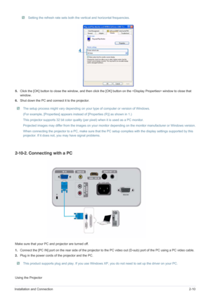 Page 25Installation and Connection2-10
 Setting the refresh rate sets both the vertical and horizontal frequencies. 
5.Click the [OK] button to close the window, and then click the [OK] button on the  window to close that 
window.
6.Shut down the PC and connect it to the projector.
 The setup process might vary depending on your type of computer or version of Windows. 
(For example, [Properties] appears instead of [Properties (R)] as shown in 1.)
This projector supports 32 bit color quality (per pixel) when it...