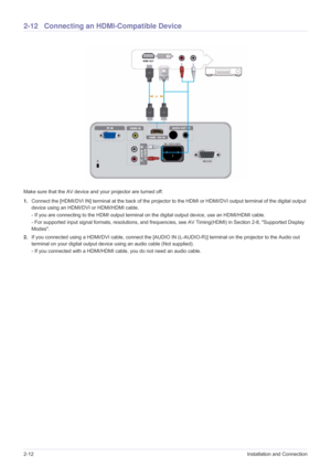 Page 282-12Installation and Connection
2-12 Connecting an HDMI-Compatible Device
Make sure that the AV device and your projector are turned off.
1.Connect the [HDMI/DVI IN] terminal at the back of the projector to the HDMI or HDMI/DVI output terminal of the digital output 
device using an HDMI/DVI or HDMI/HDMI cable.
- If you are connecting to the HDMI output terminal on the digital output device, use an HDMI/HDMI cable.
- For supported input signal formats, resolutions, and frequencies, see AV Timing(HDMI) in...