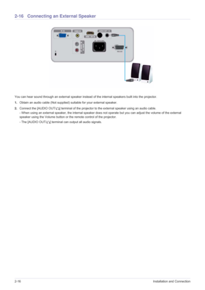 Page 322-16Installation and Connection
2-16 Connecting an External Speaker
You can hear sound through an external speaker instead of the internal speakers built into the projector. 
1.Obtain an audio cable (Not supplied) suitable for your external speaker.
2.Connect the [AUDIO OUT/ ] terminal of the projector to the external speaker using an audio cable.
- When using an external speaker, the internal speaker does not operate but you can adjust the volume of the external 
speaker using the Volume button or the...