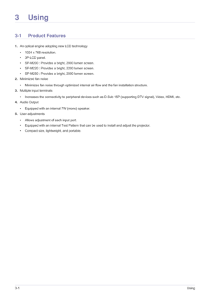 Page 343-1Using
3Using
3-1 Product Features 
1.An optical engine adopting new LCD technology
• 1024 x 768 resolution. 
• 3P-LCD panel.
• SP-M200 : Provides a bright, 2000 lumen screen. 
• SP-M220 : Provides a bright, 2200 lumen screen. 
• SP-M250 : Provides a bright, 2500 lumen screen.
2.Minimized fan noise 
• Minimizes fan noise through optimized internal air flow and the fan installation structure.
3.Multiple input terminals 
• Increases the connectivity to peripheral devices such as D-Sub 15P (supporting DTV...