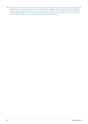 Page 485-1More Information
 The LCD panel used in the LCD projector consists of hundreds of thousands of fine pixels. Like other video display devices, 
the LCD panel may contain bad pixels which do not operate. When shipping a product, the conditions for identifying bad 
pixels and the number of bad pixels that a LCD panel is allowed to contain are strictly managed in accordance with the 
relevant specified standards by the LCD panel manufacturer and our company. Though a screen may have some dead 
pixels,...