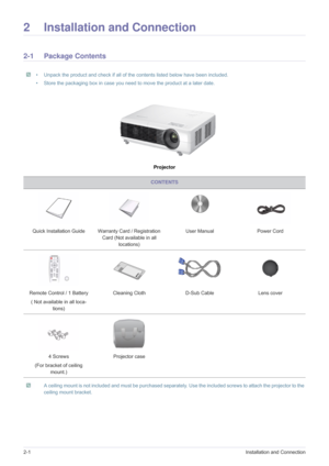 Page 102-1Installation and Connection
2 Installation and Connection
2-1 Package Contents
 • Unpack the product and check if all of the contents listed below have been included.
• Store the packaging box in case you need to move the product at a later date.
 
Projector
 A ceiling mount is not included and must be purchased separate ly. Use the included screws to attach the projector to the 
ceiling mount bracket.
 
CONTENTS
Quick Installation Guide Warranty Card / Registration  Card (Not available in all...