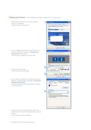 Page 17 
 
 
 
 
 
 Setting up the PC Environment  - Check the following items before connecting your PC to your  projector.
 
1. Click the right mouse button on the Windows desktop  and click on [Properties].  
 tab will appear.
2. Click on [Settings] tab and set the  by 
referring to  described in  the display mode 
table supported  by this projector. 
You do not have to change  setup.
3. Press the [Advanced] button.  Another property window will appear.
4. Click on [Monitor] tab and set  the  by 
referring...