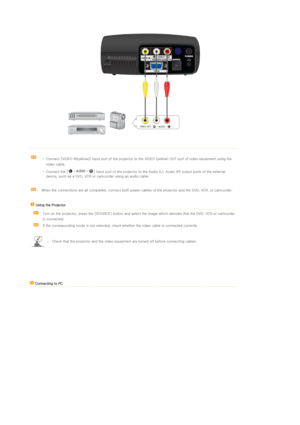 Page 19 
 
 
 -  Connect [VIDEO IN(yellow)] input port of the projector to the
 VIDEO (yellow) OUT port of video equipment using the 
video cable. 
-  Connect the [ ] input  port of the projector to the Audio (L), Audio (R) output ports  of the external 
device, such as a DVD, VCR or ca mcorder using an audio cable.
When the connections are all comp leted, connect both power cables of the projector and the DVD, VCR, or camcorder. 
    Using the Projector   
  Turn on the projector, press the [SOURCE] button and...