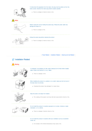 Page 3To disconnect the apparatus from the mains, the plug must be pulled out from the 
mains socket, therefore the main s plug shall be readily operable. 
zThere is a danger of ele ctric shock or fire.  
 
  
Always unplug the unit by holding the power plug. Pulling the p ower cable may 
damage the inside of it.  
zThere is a danger of fire.  
  
Unplug the power plug before cleaning the product. 
zThere is a danger of ele ctric shock or fire.  
  
 
 
 |  Power Related | Installation Related | Cleaning and...