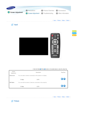 Page 22 
 
 |  Input | Picture | Setup | Option | 
 
 
 
 
* Click the Play( )/Stop( ) button in the table below to view the  video file. 
Screen 
Adjustment  Description  Play/Stop 
Source List  You can select a device connecte d to the projector to display. 
  1) Video   2) PC 
Edit Name You can edit the names of device s connected to the projector. 
  1) Video   2) PC 
 
 
 
|  Input | Picture | Setup | Option | 
 
  