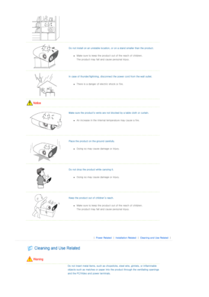 Page 4  Do not install on an unstable lo cation, or on a stand smaller than the product. 
zMake sure to keep the product out of the reach of children.  
The product may fall and cause personal injury. 
  
In case of thunder/lightning, di sconnect the power cord from the wall outlet. 
zThere is a danger of ele ctric shock or fire.  
 
  
Make sure the product's vents are  not blocked by a table cloth or curtain. 
zAn increase in the internal temperature may cause a fire.  
  
Place the product on th e...