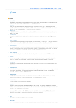 Page 33 
 |  Care and Maintenance | Contact SAMSUNG WORLDWIDE | Other |Authority | 
 
 
 
 
 Glossary 
 
 Gamma Mode
Gamma Mode compensates the video  signal produced for analog display devices such as a CRT (Cathode Ray Tube) 
so that the video signal can be clearly displayed on a digital  display device.
 
Black Level
Black Level sets the light level  of the darkest portion of the video signal to match that of the display's black level 
capability so that users can clearly view dark visuals. If the...