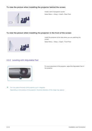 Page 112-2-2Installation and Connection  
To view the picture when installing the projector behind the screen
To view the picture when installing the projector in the front of the screen
2-2-2 Leveling with Adjustable Feet 
 You may adjust the level of the projector up to 3 degrees.
Depending on the position of the projector, Keystone distortion of the image may appear. 
 
Install a semi-transparent screen.
Select Menu > Setup > Install > Rear-Floor 
Install the projector at the side where you are watching the...