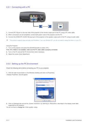 Page 132-3-1Installation and Connection  
2-3-1 Connecting with a PC 
1.Connect [PC IN] port on the rear side of the projector to the monitor output port of the PC using a PC video cable.
2.When connections are all completed, connect both power cords of the projector and the PC.
3.Connect the [VIDEO/PC AUDIO IN] input port of the projector to the speaker output ports of the PC using an audio cable. 
 This product supports plug and play and therefore, if you use Window XP, you do not need to setup the driver on...
