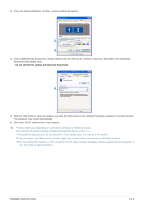 Page 14Installation and Connection2-3-2
3.Press the [Advanced] button. Another property window will appear.
4.Click on [Monitor] tab and set the  by referring to  described in the Supported 
Resolution/Size Modes table.
 This will set both the vertical and horizontal frequencies.
5.Click the [OK] button to close the window, and click the [OK] button of the  window to close the window. 
The computer may restart automatically. 
6.Shut down the PC and connect to the projector.
 •Process might vary depending on...