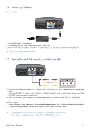 Page 16Installation and Connection2-4
2-4 Connecting the Power
Rear of Projector 
1.Connect the adapter to the power port. 
2.Connect the power cord to the adapter and connect it to a wall outlet. 
3.When the power is connected, the screen turns on automatically. Do not look at the lens while connecting the power.
 Use only an Samsung authorized adapter.  
2-5 Connecting an A/V device with an audio/video cable 
1.Connect [VIDEO IN(yellow)] input port of the projector to the VIDEO (yellow) OUT port of the video...