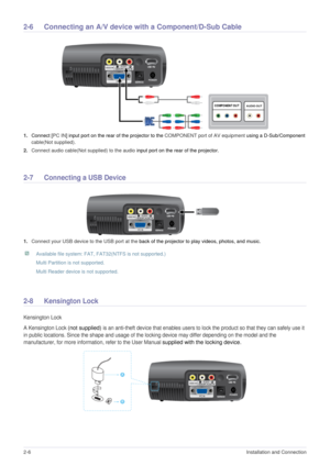 Page 172-6Installation and Connection  
2-6Connecting an A/V device with a Component/D-Sub Cable 
1.Connect [PC IN] input port on the rear of the projector to the COMPONENT port of AV equipment using a D-Sub/Component 
cable(Not supplied).
2.Connect audio cable(Not supplied) to the audio input port on the rear of the projector. 
2-7 Connecting a USB Device 
1.Connect your USB device to the USB port at the back of the projector to play videos, photos, and music. 
 Available file system: FAT, FAT32(NTFS is not...