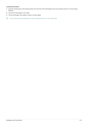 Page 18Installation and Connection2-8
Locking the product
1.Insert the locking part of the locking device into the hole of the Kensington lock of the product and turn it in the locking 
direction. 
2.Connect the Kensington Lock cable.
3.Tie the Kensington lock cable to a desk or heavy object.
 You can purchase the locking device from an electronics store or an online shop.  