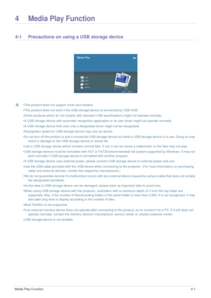 Page 28Media Play Function4-1
4 Media Play Function
4-1 Precautions on using a USB storage device 
 •This product does not support multi-card readers. 
•This product does not work if the USB storage device is connected by USB HUB. 
•Some products which do not comply with standard USB specifications might not operate normally. 
•A USB storage device with automatic recognition application or its own driver might not operate normally. 
•A USB storage device that uses only a designated driver might not be...