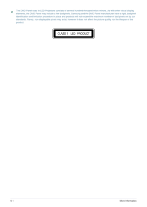 Page 426-1More Information 
 The DMD Panel used in LED Projectors consists of several hundred thousand micro mirrors. As with other visual display 
elements, the DMD Panel may include a few bad pixels. Samsung and the DMD Panel manufacturer have a rigid, bad pixel 
identification and limitation procedure in place and products will not exceed the maximum number of bad pixels set by our 
standards. Rarely, non-displayable pixels may exist, however it does not affect the picture quality nor the lifespan of the...
