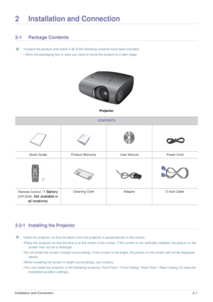 Page 10Installation and Connection2-1
2 Installation and Connection
2-1 Package Contents
 •Unpack the product and check if all of the following contents have been included.
• Store the packaging box in case you need to move the product at a later stage.
 
Projector
2-2-1 Installing the Projector
 Install the projector so that the beam from the projector is perpendicular to the screen. 
•Place the projector so that the lens is at the center of the screen. If the screen is not vertically installed, the picture on...