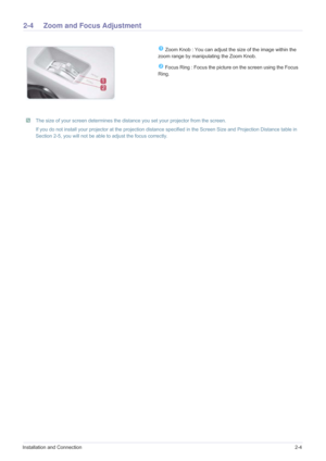 Page 13Installation and Connection2-4
2-4 Zoom and Focus Adjustment 
 The size of your screen determines the distance you set your projector from the screen.
If you do not install your projector at the projection distance specified in the Screen Size and Projection Distance table in 
Section 2-5, you will not be able to adjust the focus correctly.
 
 Zoom Knob : You can adjust the size of the image within the 
zoom range by manipulating the Zoom Knob.
 Focus Ring : Focus the picture on the screen using the...
