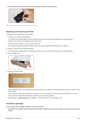 Page 17Installation and Connection2-6
3.To remove the lamp, hold and then pull the lamp handle as shown in the figure below.
 Install a new lamp in the reverse order of removal.  
Replacing and Cleaning the Filter
 Precautions when replacing the projector filter:
• The filter is on the side of the projector. 
• Turn off the power of the projector, and then disconnect the power cord after the projector has cooled sufficiently.
Otherwise, its parts may be damaged due to internal heat.
• When you replace the...