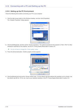 Page 242-10Installation and Connection
2-10 Connecting with a PC and Setting up the PC
2-10-1. Setting up the PC Environment 
Check the following items before connecting your PC to your projector. 
1.Click the right mouse button on the Windows desktop, and then click [Properties]. 
The  dialog appears.
2.Click the [Settings] tab, and then set the . The optimal resolution for the projector is 1024 x 768. For other 
resolutions supported by the projector, see the PC Timing Display Mode table in section 2-8.
 You...